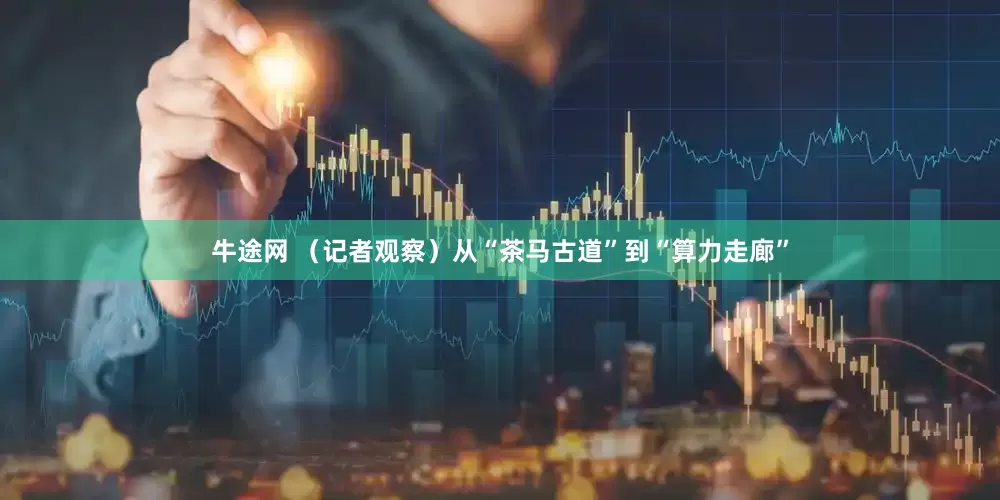 牛途网 （记者观察）从“茶马古道”到“算力走廊”