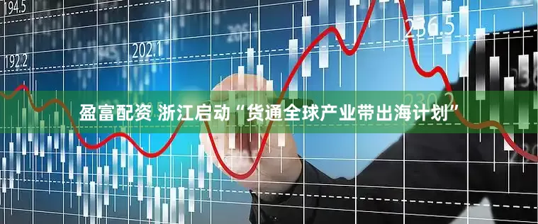 盈富配资 浙江启动“货通全球产业带出海计划”