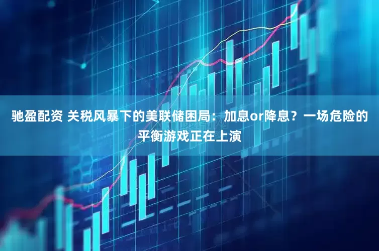 驰盈配资 关税风暴下的美联储困局：加息or降息？一场危险的平衡游戏正在上演