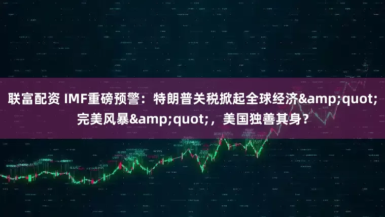 联富配资 IMF重磅预警：特朗普关税掀起全球经济&quot;完美风暴&quot;，美国独善其身？