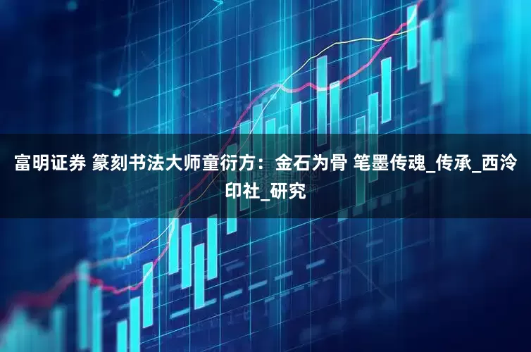 富明证券 篆刻书法大师童衍方：金石为骨 笔墨传魂_传承_西泠印社_研究