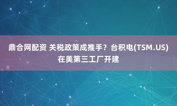 鼎合网配资 关税政策成推手？台积电(TSM.US)在美第三工厂开建