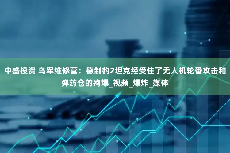 中盛投资 乌军维修营：德制豹2坦克经受住了无人机轮番攻击和弹药仓的殉爆_视频_爆炸_媒体