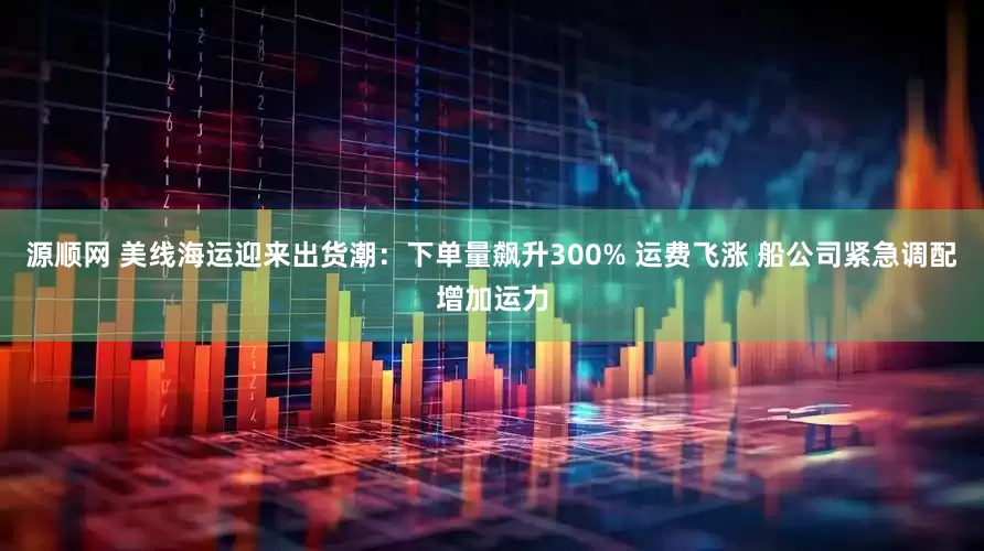 源顺网 美线海运迎来出货潮：下单量飙升300% 运费飞涨 船公司紧急调配增加运力