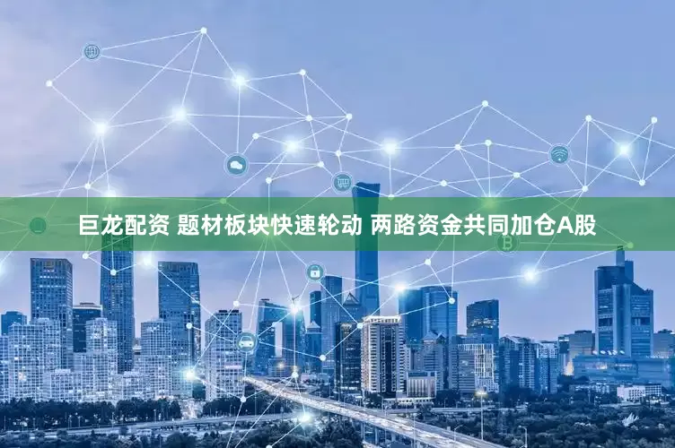 巨龙配资 题材板块快速轮动 两路资金共同加仓A股