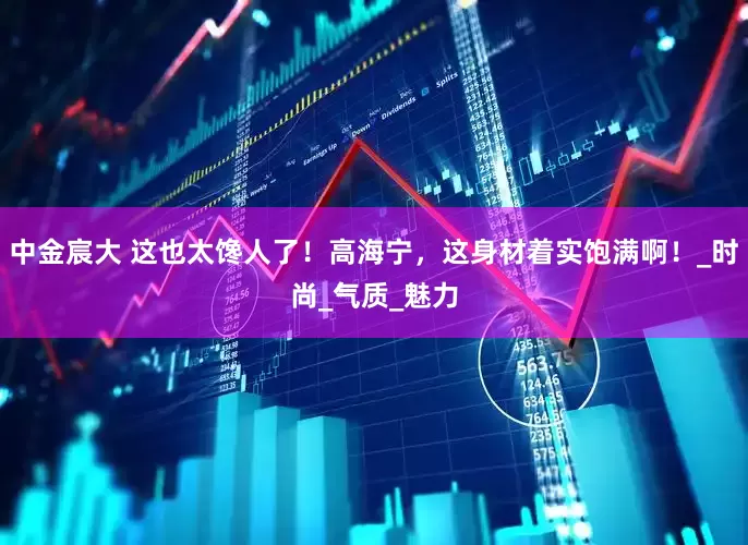 中金宸大 这也太馋人了！高海宁，这身材着实饱满啊！_时尚_气质_魅力