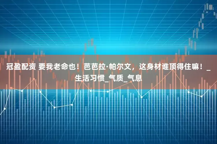 冠盈配资 要我老命也！芭芭拉·帕尔文，这身材谁顶得住嘛！_生活习惯_气质_气息