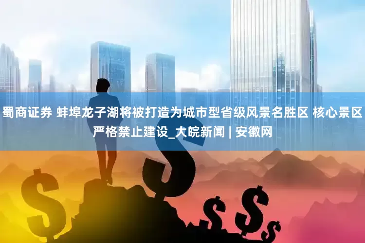蜀商证券 蚌埠龙子湖将被打造为城市型省级风景名胜区 核心景区严格禁止建设_大皖新闻 | 安徽网