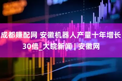 成都赚配网 安徽机器人产量十年增长30倍_大皖新闻 | 安徽网