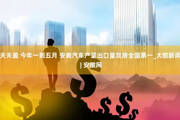 天天盈 今年一到五月 安徽汽车产量出口量双居全国第一_大皖新闻 | 安徽网