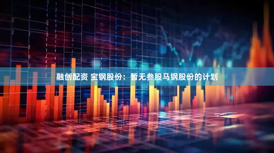 融创配资 宝钢股份：暂无参股马钢股份的计划