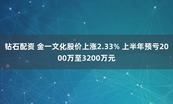 钻石配资 金一文化股价上涨2.33% 上半年预亏2000万至3200万元