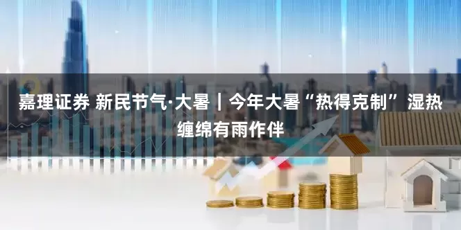 嘉理证券 新民节气·大暑｜今年大暑“热得克制” 湿热缠绵有雨作伴