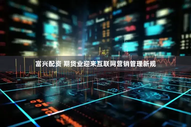 富兴配资 期货业迎来互联网营销管理新规