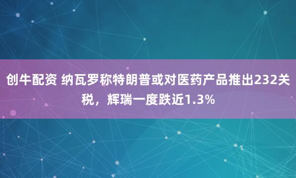 创牛配资 纳瓦罗称特朗普或对医药产品推出232关税，辉瑞一度跌近1.3%