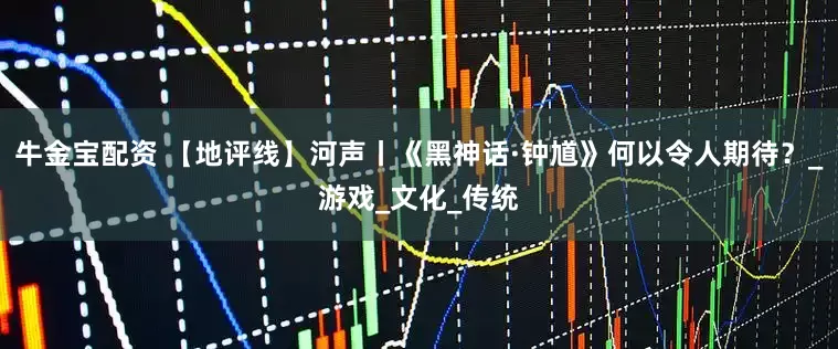 牛金宝配资 【地评线】河声丨《黑神话·钟馗》何以令人期待？_游戏_文化_传统