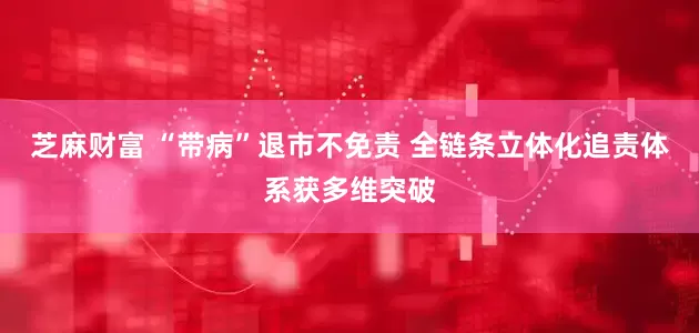 芝麻财富 “带病”退市不免责 全链条立体化追责体系获多维突破