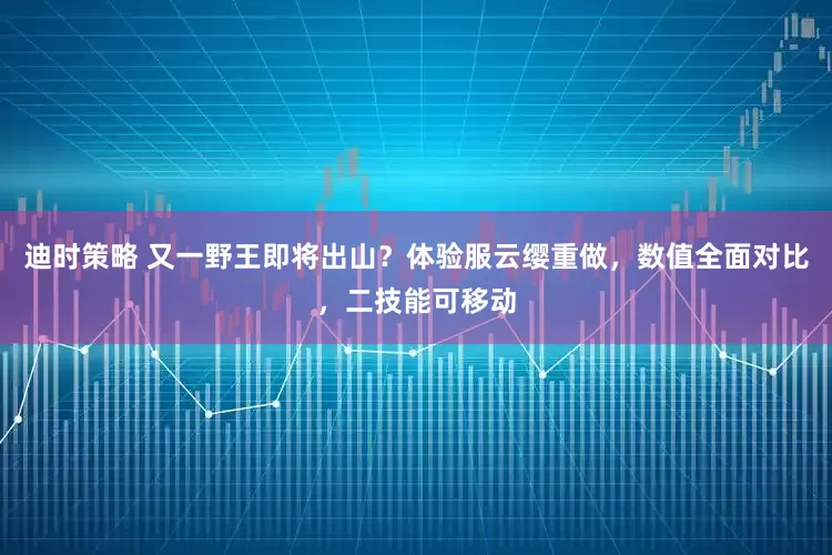 迪时策略 又一野王即将出山？体验服云缨重做，数值全面对比，二技能可移动