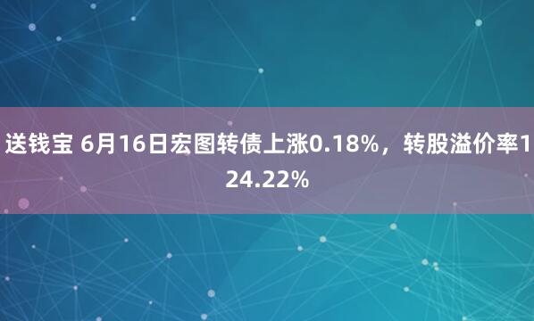 送钱宝 6月16日宏图转债上涨0.18%，转股溢价率124.22%
